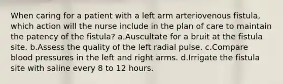 When caring for a patient with a left arm arteriovenous fistula, which action will the nurse include in the plan of care to maintain the patency of the fistula? a.Auscultate for a bruit at the fistula site. b.Assess the quality of the left radial pulse. c.Compare blood pressures in the left and right arms. d.Irrigate the fistula site with saline every 8 to 12 hours.