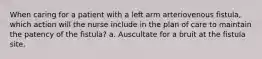 When caring for a patient with a left arm arteriovenous fistula, which action will the nurse include in the plan of care to maintain the patency of the fistula? a. Auscultate for a bruit at the fistula site.