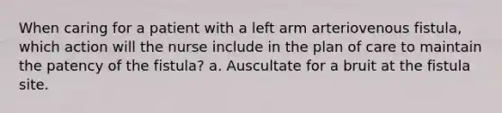 When caring for a patient with a left arm arteriovenous fistula, which action will the nurse include in the plan of care to maintain the patency of the fistula? a. Auscultate for a bruit at the fistula site.