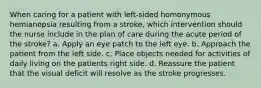 When caring for a patient with left-sided homonymous hemianopsia resulting from a stroke, which intervention should the nurse include in the plan of care during the acute period of the stroke? a. Apply an eye patch to the left eye. b. Approach the patient from the left side. c. Place objects needed for activities of daily living on the patients right side. d. Reassure the patient that the visual deficit will resolve as the stroke progresses.