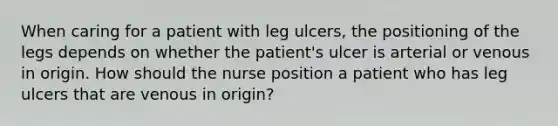 When caring for a patient with leg ulcers, the positioning of the legs depends on whether the patient's ulcer is arterial or venous in origin. How should the nurse position a patient who has leg ulcers that are venous in origin?