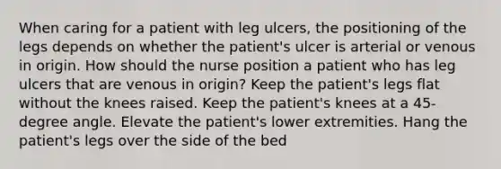 When caring for a patient with leg ulcers, the positioning of the legs depends on whether the patient's ulcer is arterial or venous in origin. How should the nurse position a patient who has leg ulcers that are venous in origin? Keep the patient's legs flat without the knees raised. Keep the patient's knees at a 45-degree angle. Elevate the patient's lower extremities. Hang the patient's legs over the side of the bed