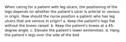 When caring for a patient with leg ulcers, the positioning of the legs depends on whether the patient's ulcer is arterial or venous in origin. How should the nurse position a patient who has leg ulcers that are venous in origin? a. Keep the patient's legs flat without the knees raised. b. Keep the patient's knees at a 45-degree angle. c. Elevate the patient's lower extremities. d. Hang the patient's legs over the side of the bed