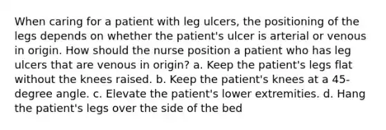 When caring for a patient with leg ulcers, the positioning of the legs depends on whether the patient's ulcer is arterial or venous in origin. How should the nurse position a patient who has leg ulcers that are venous in origin? a. Keep the patient's legs flat without the knees raised. b. Keep the patient's knees at a 45-degree angle. c. Elevate the patient's lower extremities. d. Hang the patient's legs over the side of the bed