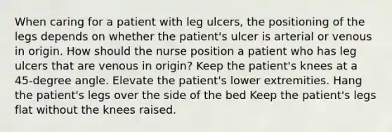 When caring for a patient with leg ulcers, the positioning of the legs depends on whether the patient's ulcer is arterial or venous in origin. How should the nurse position a patient who has leg ulcers that are venous in origin? Keep the patient's knees at a 45-degree angle. Elevate the patient's lower extremities. Hang the patient's legs over the side of the bed Keep the patient's legs flat without the knees raised.