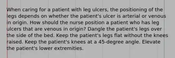 When caring for a patient with leg ulcers, the positioning of the legs depends on whether the patient's ulcer is arterial or venous in origin. How should the nurse position a patient who has leg ulcers that are venous in origin? Dangle the patient's legs over the side of the bed. Keep the patient's legs flat without the knees raised. Keep the patient's knees at a 45-degree angle. Elevate the patient's lower extremities.