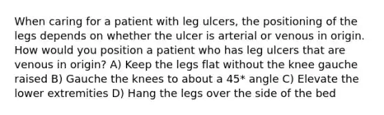 When caring for a patient with leg ulcers, the positioning of the legs depends on whether the ulcer is arterial or venous in origin. How would you position a patient who has leg ulcers that are venous in origin? A) Keep the legs flat without the knee gauche raised B) Gauche the knees to about a 45* angle C) Elevate the lower extremities D) Hang the legs over the side of the bed