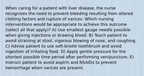 When caring for a patient with liver disease, the nurse recognizes the need to prevent bleeding resulting from altered clotting factors and rupture of varices. Which nursing interventions would be appropriate to achieve this outcome (select all that apply)? A) Use smallest gauge needle possible when giving injections or drawing blood. B) Teach patient to avoid straining at stool, vigorous blowing of nose, and coughing. C) Advise patient to use soft-bristle toothbrush and avoid ingestion of irritating food. D) Apply gentle pressure for the shortest possible time period after performing venipuncture. E) Instruct patient to avoid aspirin and NSAIDs to prevent hemorrhage when varices are present.