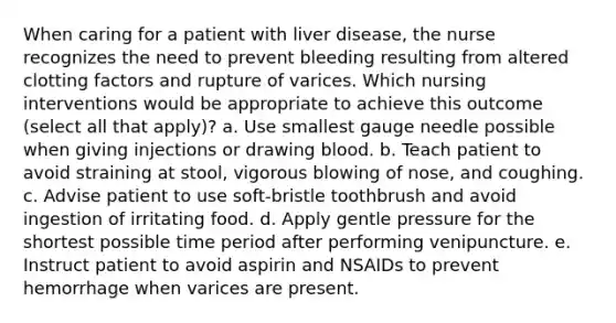 When caring for a patient with liver disease, the nurse recognizes the need to prevent bleeding resulting from altered clotting factors and rupture of varices. Which nursing interventions would be appropriate to achieve this outcome (select all that apply)? a. Use smallest gauge needle possible when giving injections or drawing blood. b. Teach patient to avoid straining at stool, vigorous blowing of nose, and coughing. c. Advise patient to use soft-bristle toothbrush and avoid ingestion of irritating food. d. Apply gentle pressure for the shortest possible time period after performing venipuncture. e. Instruct patient to avoid aspirin and NSAIDs to prevent hemorrhage when varices are present.