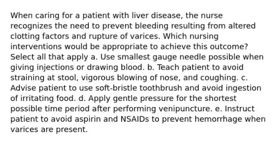 When caring for a patient with liver disease, the nurse recognizes the need to prevent bleeding resulting from altered clotting factors and rupture of varices. Which nursing interventions would be appropriate to achieve this outcome? Select all that apply a. Use smallest gauge needle possible when giving injections or drawing blood. b. Teach patient to avoid straining at stool, vigorous blowing of nose, and coughing. c. Advise patient to use soft-bristle toothbrush and avoid ingestion of irritating food. d. Apply gentle pressure for the shortest possible time period after performing venipuncture. e. Instruct patient to avoid aspirin and NSAIDs to prevent hemorrhage when varices are present.