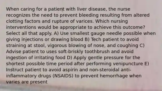 When caring for a patient with liver disease, the nurse recognizes the need to prevent bleeding resulting from altered clotting factors and rupture of varices. Which nursing interventions would be appropriate to achieve this outcome? Select all that apply. A) Use smallest gauge needle possible when giving injections or drawing blood B) Tech patient to avoid straining at stool, vigorous blowing of nose, and coughing C) Advise patient to uses soft-briskly toothbrush and avoid ingestion of irritating food D) Apply gentle pressure for the shortest possible time period after performing venipuncture E) Instruct patient to avoid aspirin and non-steroidal anti-inflammatory drugs (NSAIDS) to prevent hemorrhage when varies are present