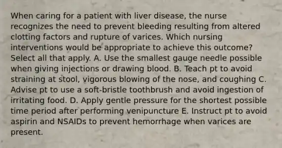 When caring for a patient with liver disease, the nurse recognizes the need to prevent bleeding resulting from altered clotting factors and rupture of varices. Which nursing interventions would be appropriate to achieve this outcome? Select all that apply. A. Use the smallest gauge needle possible when giving injections or drawing blood. B. Teach pt to avoid straining at stool, vigorous blowing of the nose, and coughing C. Advise pt to use a soft-bristle toothbrush and avoid ingestion of irritating food. D. Apply gentle pressure for the shortest possible time period after performing venipuncture E. Instruct pt to avoid aspirin and NSAIDs to prevent hemorrhage when varices are present.