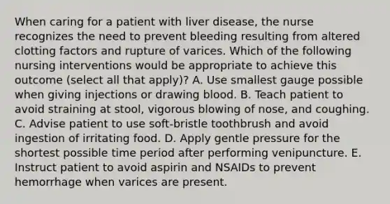 When caring for a patient with liver disease, the nurse recognizes the need to prevent bleeding resulting from altered clotting factors and rupture of varices. Which of the following nursing interventions would be appropriate to achieve this outcome (select all that apply)? A. Use smallest gauge possible when giving injections or drawing blood. B. Teach patient to avoid straining at stool, vigorous blowing of nose, and coughing. C. Advise patient to use soft-bristle toothbrush and avoid ingestion of irritating food. D. Apply gentle pressure for the shortest possible time period after performing venipuncture. E. Instruct patient to avoid aspirin and NSAIDs to prevent hemorrhage when varices are present.