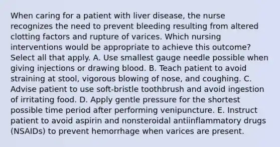 When caring for a patient with liver disease, the nurse recognizes the need to prevent bleeding resulting from altered clotting factors and rupture of varices. Which nursing interventions would be appropriate to achieve this outcome? Select all that apply. A. Use smallest gauge needle possible when giving injections or drawing blood. B. Teach patient to avoid straining at stool, vigorous blowing of nose, and coughing. C. Advise patient to use soft-bristle toothbrush and avoid ingestion of irritating food. D. Apply gentle pressure for the shortest possible time period after performing venipuncture. E. Instruct patient to avoid aspirin and nonsteroidal antiinflammatory drugs (NSAIDs) to prevent hemorrhage when varices are present.