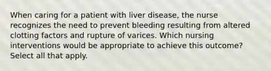 When caring for a patient with liver disease, the nurse recognizes the need to prevent bleeding resulting from altered clotting factors and rupture of varices. Which nursing interventions would be appropriate to achieve this outcome? Select all that apply.