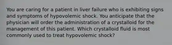 You are caring for a patient in liver failure who is exhibiting signs and symptoms of hypovolemic shock. You anticipate that the physician will order the administration of a crystalloid for the management of this patient. Which crystalloid fluid is most commonly used to treat hypovolemic shock?