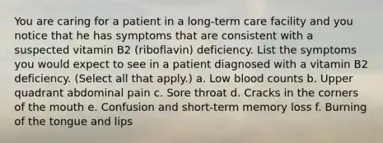 You are caring for a patient in a long-term care facility and you notice that he has symptoms that are consistent with a suspected vitamin B2 (riboflavin) deficiency. List the symptoms you would expect to see in a patient diagnosed with a vitamin B2 deficiency. (Select all that apply.) a. Low blood counts b. Upper quadrant abdominal pain c. Sore throat d. Cracks in the corners of the mouth e. Confusion and short-term memory loss f. Burning of the tongue and lips