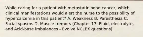 While caring for a patient with metastatic bone cancer, which clinical manifestations would alert the nurse to the possibility of hypercalcemia in this patient? A. Weakness B. Paresthesia C. Facial spasms D. Muscle tremors (Chapter 17: Fluid, electrolyte, and Acid-base imbalances - Evolve NCLEX questions)