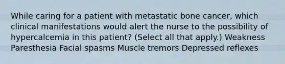 While caring for a patient with metastatic bone cancer, which clinical manifestations would alert the nurse to the possibility of hypercalcemia in this patient? (Select all that apply.) Weakness Paresthesia Facial spasms Muscle tremors Depressed reflexes