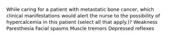 While caring for a patient with metastatic bone cancer, which clinical manifestations would alert the nurse to the possibility of hypercalcemia in this patient (select all that apply.)? Weakness Paresthesia Facial spasms Muscle tremors Depressed reflexes