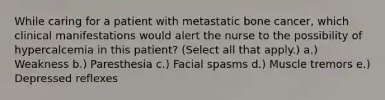 While caring for a patient with metastatic bone cancer, which clinical manifestations would alert the nurse to the possibility of hypercalcemia in this patient? (Select all that apply.) a.) Weakness b.) Paresthesia c.) Facial spasms d.) Muscle tremors e.) Depressed reflexes