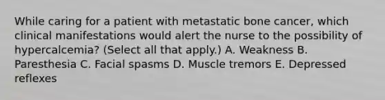 While caring for a patient with metastatic bone cancer, which clinical manifestations would alert the nurse to the possibility of hypercalcemia? (Select all that apply.) A. Weakness B. Paresthesia C. Facial spasms D. Muscle tremors E. Depressed reflexes