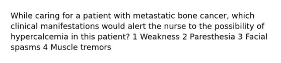 While caring for a patient with metastatic bone cancer, which clinical manifestations would alert the nurse to the possibility of hypercalcemia in this patient? 1 Weakness 2 Paresthesia 3 Facial spasms 4 Muscle tremors