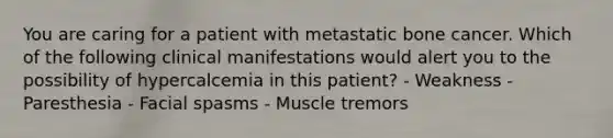 You are caring for a patient with metastatic bone cancer. Which of the following clinical manifestations would alert you to the possibility of hypercalcemia in this patient? - Weakness - Paresthesia - Facial spasms - Muscle tremors