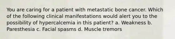 You are caring for a patient with metastatic bone cancer. Which of the following clinical manifestations would alert you to the possibility of hypercalcemia in this patient? a. Weakness b. Paresthesia c. Facial spasms d. Muscle tremors