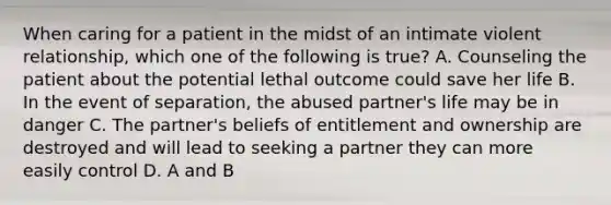 When caring for a patient in the midst of an intimate violent relationship, which one of the following is true? A. Counseling the patient about the potential lethal outcome could save her life B. In the event of separation, the abused partner's life may be in danger C. The partner's beliefs of entitlement and ownership are destroyed and will lead to seeking a partner they can more easily control D. A and B