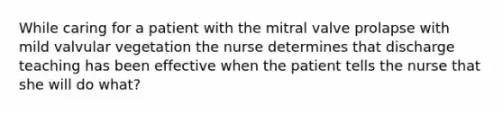 While caring for a patient with the mitral valve prolapse with mild valvular vegetation the nurse determines that discharge teaching has been effective when the patient tells the nurse that she will do what?