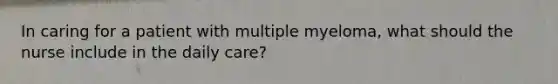 In caring for a patient with multiple myeloma, what should the nurse include in the daily care?