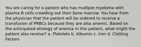 You are caring for a patient who has multiple myeloma with plasma B cells crowding out their bone marrow. You hear from the physician that the patient will be ordered to receive a transfusion of PRBCs because they are also anemic. Based on the anticipated etiology of anemia in this patient, what might the patient also receive? a. Platelets b. Albumin c. Iron d. Clotting Factors