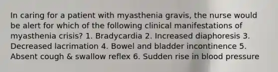 In caring for a patient with myasthenia gravis, the nurse would be alert for which of the following clinical manifestations of myasthenia crisis? 1. Bradycardia 2. Increased diaphoresis 3. Decreased lacrimation 4. Bowel and bladder incontinence 5. Absent cough & swallow reflex 6. Sudden rise in blood pressure