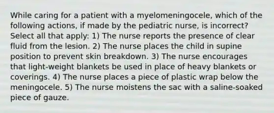 While caring for a patient with a myelomeningocele, which of the following actions, if made by the pediatric nurse, is incorrect? Select all that apply: 1) The nurse reports the presence of clear fluid from the lesion. 2) The nurse places the child in supine position to prevent skin breakdown. 3) The nurse encourages that light-weight blankets be used in place of heavy blankets or coverings. 4) The nurse places a piece of plastic wrap below the meningocele. 5) The nurse moistens the sac with a saline-soaked piece of gauze.