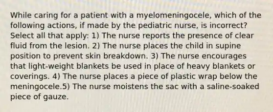 While caring for a patient with a myelomeningocele, which of the following actions, if made by the pediatric nurse, is incorrect? Select all that apply: 1) The nurse reports the presence of clear fluid from the lesion. 2) The nurse places the child in supine position to prevent skin breakdown. 3) The nurse encourages that light-weight blankets be used in place of heavy blankets or coverings. 4) The nurse places a piece of plastic wrap below the meningocele.5) The nurse moistens the sac with a saline-soaked piece of gauze.