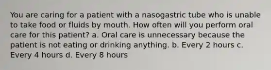 You are caring for a patient with a nasogastric tube who is unable to take food or fluids by mouth. How often will you perform oral care for this patient? a. Oral care is unnecessary because the patient is not eating or drinking anything. b. Every 2 hours c. Every 4 hours d. Every 8 hours