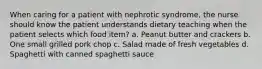 When caring for a patient with nephrotic syndrome, the nurse should know the patient understands dietary teaching when the patient selects which food item? a. Peanut butter and crackers b. One small grilled pork chop c. Salad made of fresh vegetables d. Spaghetti with canned spaghetti sauce