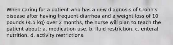 When caring for a patient who has a new diagnosis of Crohn's disease after having frequent diarrhea and a weight loss of 10 pounds (4.5 kg) over 2 months, the nurse will plan to teach the patient about: a. medication use. b. fluid restriction. c. enteral nutrition. d. activity restrictions.