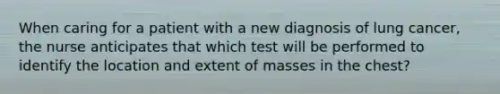 When caring for a patient with a new diagnosis of lung cancer, the nurse anticipates that which test will be performed to identify the location and extent of masses in the chest?