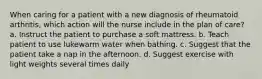 When caring for a patient with a new diagnosis of rheumatoid arthritis, which action will the nurse include in the plan of care? a. Instruct the patient to purchase a soft mattress. b. Teach patient to use lukewarm water when bathing. c. Suggest that the patient take a nap in the afternoon. d. Suggest exercise with light weights several times daily