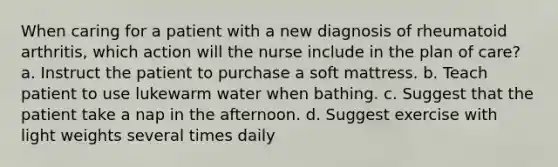 When caring for a patient with a new diagnosis of rheumatoid arthritis, which action will the nurse include in the plan of care? a. Instruct the patient to purchase a soft mattress. b. Teach patient to use lukewarm water when bathing. c. Suggest that the patient take a nap in the afternoon. d. Suggest exercise with light weights several times daily