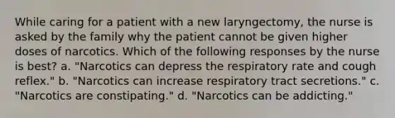 While caring for a patient with a new laryngectomy, the nurse is asked by the family why the patient cannot be given higher doses of narcotics. Which of the following responses by the nurse is best? a. "Narcotics can depress the respiratory rate and cough reflex." b. "Narcotics can increase respiratory tract secretions." c. "Narcotics are constipating." d. "Narcotics can be addicting."