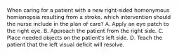 When caring for a patient with a new right-sided homonymous hemianopsia resulting from a stroke, which intervention should the nurse include in the plan of care? A. Apply an eye patch to the right eye. B. Approach the patient from the right side. C. Place needed objects on the patient's left side. D. Teach the patient that the left visual deficit will resolve.