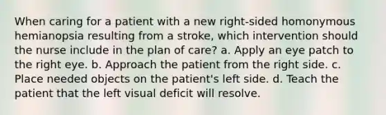 When caring for a patient with a new right-sided homonymous hemianopsia resulting from a stroke, which intervention should the nurse include in the plan of care? a. Apply an eye patch to the right eye. b. Approach the patient from the right side. c. Place needed objects on the patient's left side. d. Teach the patient that the left visual deficit will resolve.