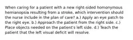 When caring for a patient with a new right-sided homonymous hemianopsia resulting from a stroke, which intervention should the nurse include in the plan of care? a.) Apply an eye patch to the right eye. b.) Approach the patient from the right side. c.) Place objects needed on the patient's left side. d.) Teach the patient that the left visual deficit will resolve.