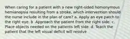 When caring for a patient with a new right-sided homonymous hemianopsia resulting from a stroke, which intervention should the nurse include in the plan of care? a. Apply an eye patch to the right eye. b .Approach the patient from the right side. c. Place objects needed on the patients left side. d. Teach the patient that the left visual deficit will resolve