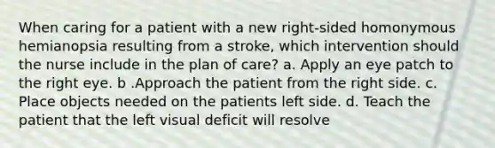 When caring for a patient with a new right-sided homonymous hemianopsia resulting from a stroke, which intervention should the nurse include in the plan of care? a. Apply an eye patch to the right eye. b .Approach the patient from the right side. c. Place objects needed on the patients left side. d. Teach the patient that the left visual deficit will resolve