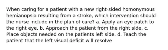 When caring for a patient with a new right-sided homonymous hemianopsia resulting from a stroke, which intervention should the nurse include in the plan of care? a. Apply an eye patch to the right eye. b. Approach the patient from the right side. c. Place objects needed on the patients left side. d. Teach the patient that the left visual deficit will resolve