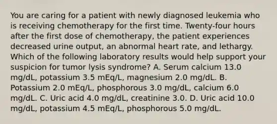 You are caring for a patient with newly diagnosed leukemia who is receiving chemotherapy for the first time. Twenty-four hours after the first dose of chemotherapy, the patient experiences decreased urine output, an abnormal heart rate, and lethargy. Which of the following laboratory results would help support your suspicion for tumor lysis syndrome? A. Serum calcium 13.0 mg/dL, potassium 3.5 mEq/L, magnesium 2.0 mg/dL. B. Potassium 2.0 mEq/L, phosphorous 3.0 mg/dL, calcium 6.0 mg/dL. C. Uric acid 4.0 mg/dL, creatinine 3.0. D. Uric acid 10.0 mg/dL, potassium 4.5 mEq/L, phosphorous 5.0 mg/dL.